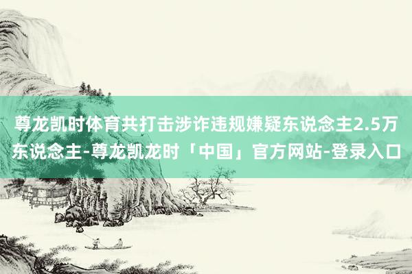 尊龙凯时体育共打击涉诈违规嫌疑东说念主2.5万东说念主-尊龙凯龙时「中国」官方网站-登录入口