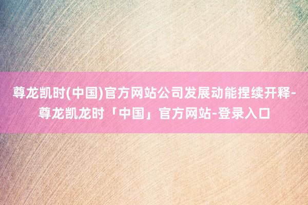 尊龙凯时(中国)官方网站公司发展动能捏续开释-尊龙凯龙时「中国」官方网站-登录入口