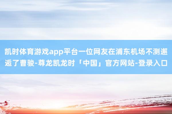 凯时体育游戏app平台一位网友在浦东机场不测邂逅了曹骏-尊龙凯龙时「中国」官方网站-登录入口