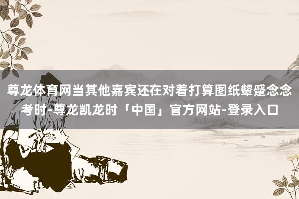 尊龙体育网当其他嘉宾还在对着打算图纸颦蹙念念考时-尊龙凯龙时「中国」官方网站-登录入口