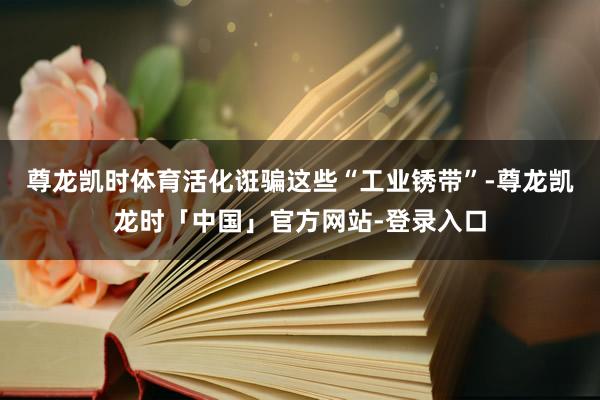 尊龙凯时体育活化诳骗这些“工业锈带”-尊龙凯龙时「中国」官方网站-登录入口