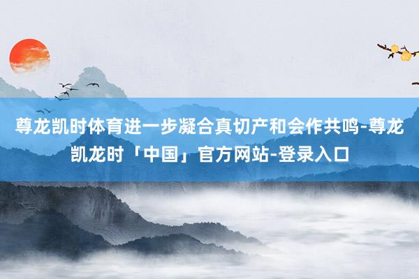 尊龙凯时体育进一步凝合真切产和会作共鸣-尊龙凯龙时「中国」官方网站-登录入口