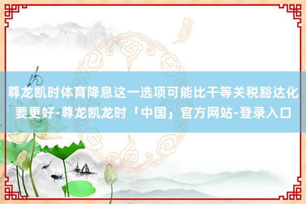 尊龙凯时体育降息这一选项可能比干等关税豁达化要更好-尊龙凯龙时「中国」官方网站-登录入口