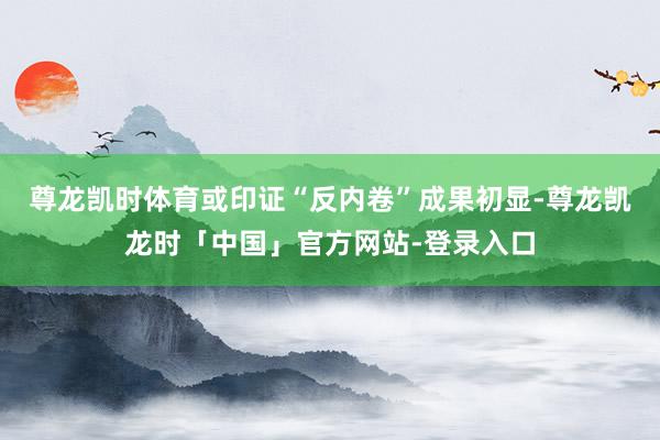 尊龙凯时体育或印证“反内卷”成果初显-尊龙凯龙时「中国」官方网站-登录入口