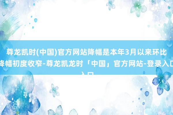 尊龙凯时(中国)官方网站降幅是本年3月以来环比降幅初度收窄-尊龙凯龙时「中国」官方网站-登录入口