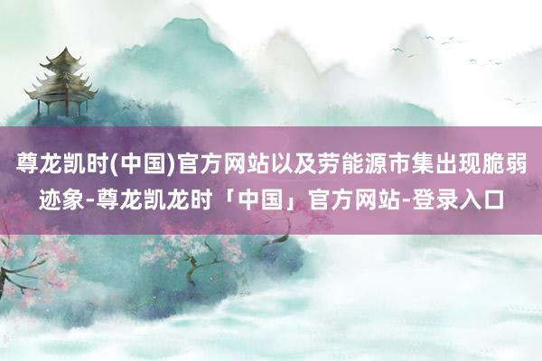 尊龙凯时(中国)官方网站以及劳能源市集出现脆弱迹象-尊龙凯龙时「中国」官方网站-登录入口
