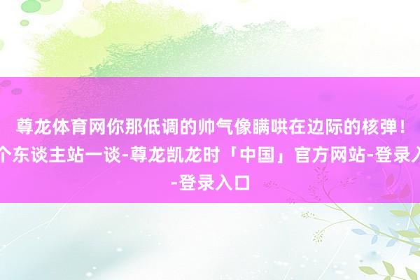 尊龙体育网你那低调的帅气像瞒哄在边际的核弹！三个东谈主站一谈-尊龙凯龙时「中国」官方网站-登录入口