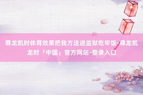 尊龙凯时体育效果把我方送进监狱吃牢饭-尊龙凯龙时「中国」官方网站-登录入口