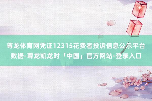 尊龙体育网凭证12315花费者投诉信息公示平台数据-尊龙凯龙时「中国」官方网站-登录入口