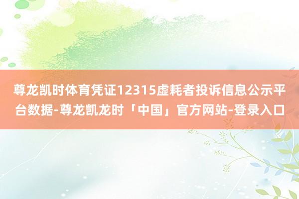 尊龙凯时体育凭证12315虚耗者投诉信息公示平台数据-尊龙凯龙时「中国」官方网站-登录入口