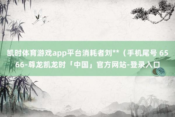 凯时体育游戏app平台消耗者刘**（手机尾号 6566-尊龙凯龙时「中国」官方网站-登录入口