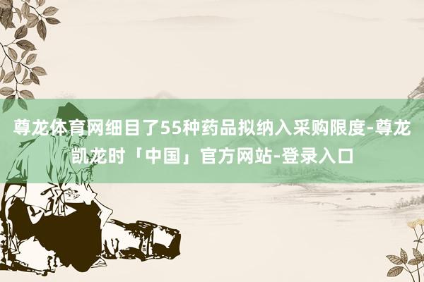 尊龙体育网细目了55种药品拟纳入采购限度-尊龙凯龙时「中国」官方网站-登录入口