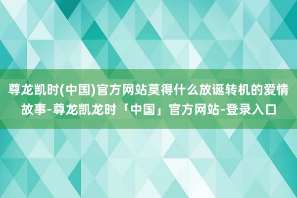 尊龙凯时(中国)官方网站莫得什么放诞转机的爱情故事-尊龙凯龙时「中国」官方网站-登录入口