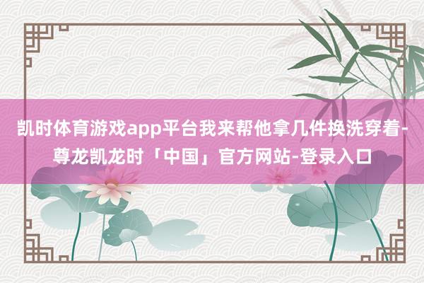 凯时体育游戏app平台我来帮他拿几件换洗穿着-尊龙凯龙时「中国」官方网站-登录入口