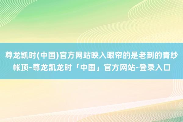 尊龙凯时(中国)官方网站映入眼帘的是老到的青纱帐顶-尊龙凯龙时「中国」官方网站-登录入口