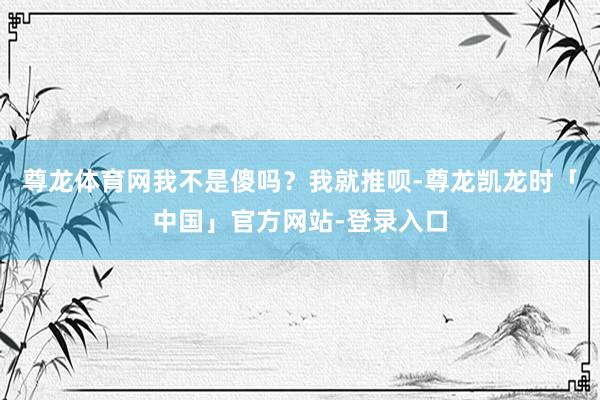 尊龙体育网我不是傻吗？我就推呗-尊龙凯龙时「中国」官方网站-登录入口