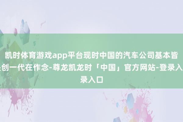 凯时体育游戏app平台现时中国的汽车公司基本皆是创一代在作念-尊龙凯龙时「中国」官方网站-登录入口