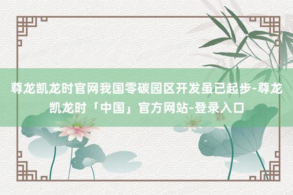尊龙凯龙时官网我国零碳园区开发虽已起步-尊龙凯龙时「中国」官方网站-登录入口