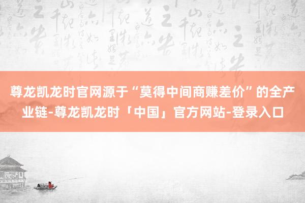 尊龙凯龙时官网源于“莫得中间商赚差价”的全产业链-尊龙凯龙时「中国」官方网站-登录入口