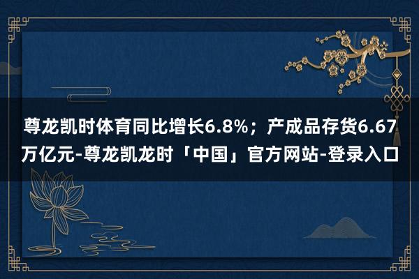 尊龙凯时体育同比增长6.8%；产成品存货6.67万亿元-尊龙凯龙时「中国」官方网站-登录入口