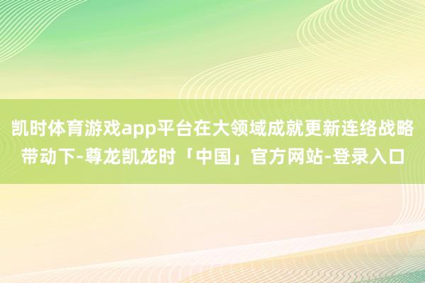 凯时体育游戏app平台在大领域成就更新连络战略带动下-尊龙凯龙时「中国」官方网站-登录入口