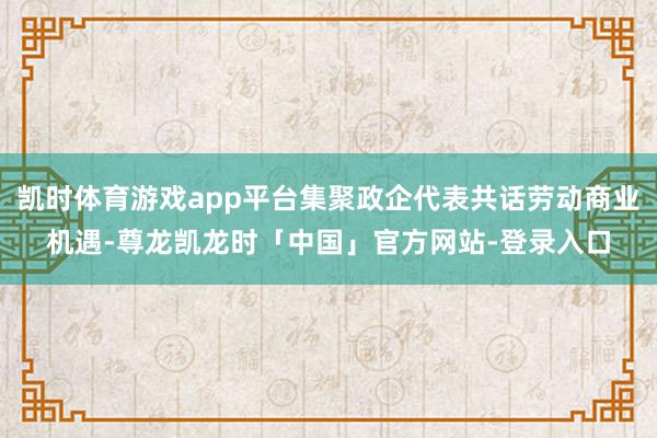 凯时体育游戏app平台集聚政企代表共话劳动商业机遇-尊龙凯龙时「中国」官方网站-登录入口