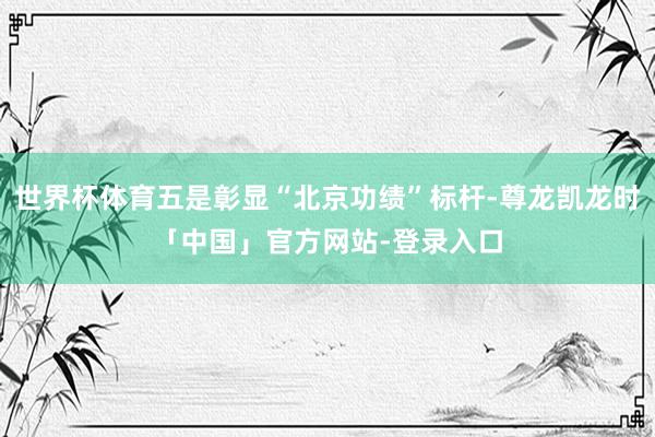 世界杯体育五是彰显“北京功绩”标杆-尊龙凯龙时「中国」官方网站-登录入口