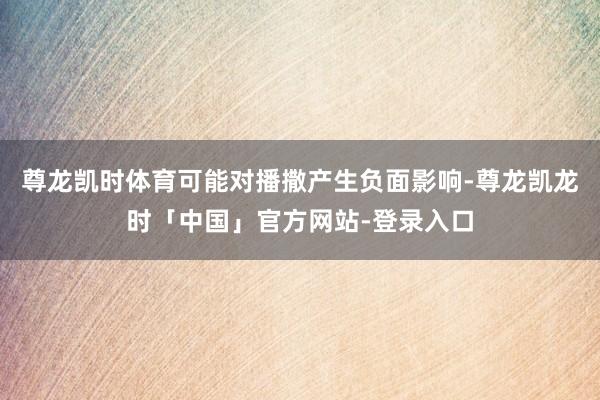 尊龙凯时体育可能对播撒产生负面影响-尊龙凯龙时「中国」官方网站-登录入口