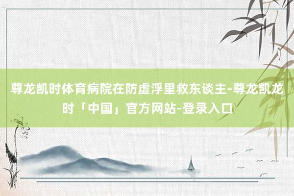 尊龙凯时体育病院在防虚浮里救东谈主-尊龙凯龙时「中国」官方网站-登录入口