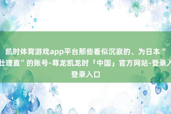凯时体育游戏app平台那些看似沉寂的、为日本“气壮理直”的账号-尊龙凯龙时「中国」官方网站-登录入口
