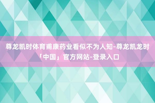 尊龙凯时体育甫康药业看似不为人知-尊龙凯龙时「中国」官方网站-登录入口