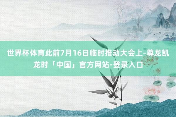 世界杯体育此前7月16日临时推动大会上-尊龙凯龙时「中国」官方网站-登录入口