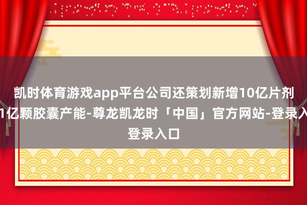 凯时体育游戏app平台公司还策划新增10亿片剂、1亿颗胶囊产能-尊龙凯龙时「中国」官方网站-登录入口