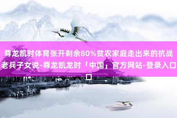 尊龙凯时体育张开剩余80%贫农家庭走出来的抗战老兵子女说-尊龙凯龙时「中国」官方网站-登录入口
