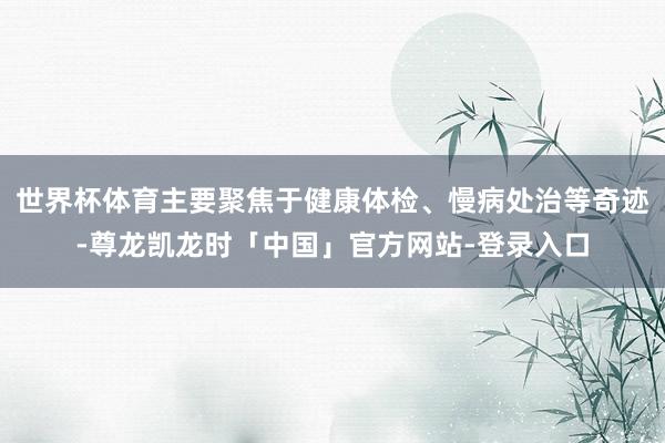 世界杯体育主要聚焦于健康体检、慢病处治等奇迹-尊龙凯龙时「中国」官方网站-登录入口