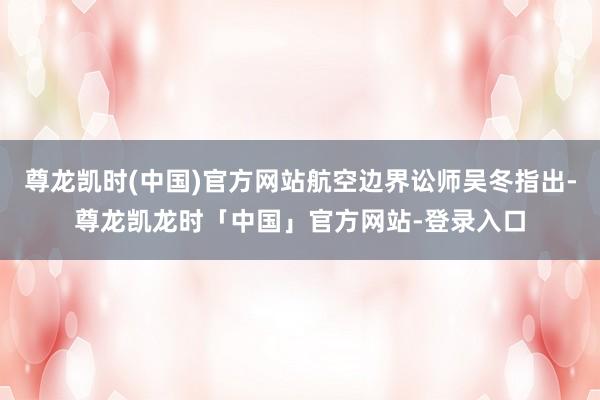 尊龙凯时(中国)官方网站航空边界讼师吴冬指出-尊龙凯龙时「中国」官方网站-登录入口