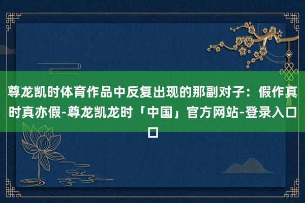 尊龙凯时体育作品中反复出现的那副对子：假作真时真亦假-尊龙凯龙时「中国」官方网站-登录入口