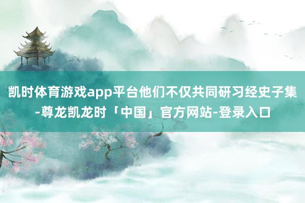 凯时体育游戏app平台他们不仅共同研习经史子集-尊龙凯龙时「中国」官方网站-登录入口