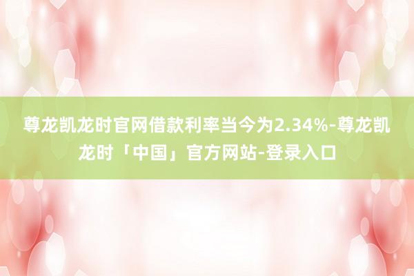 尊龙凯龙时官网借款利率当今为2.34%-尊龙凯龙时「中国」官方网站-登录入口