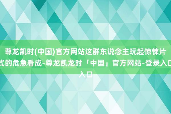 尊龙凯时(中国)官方网站这群东说念主玩起惊悚片式的危急看成-尊龙凯龙时「中国」官方网站-登录入口