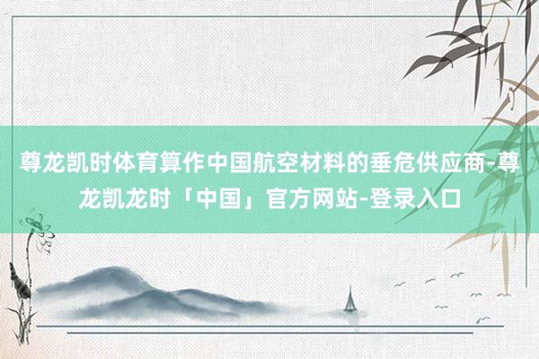 尊龙凯时体育算作中国航空材料的垂危供应商-尊龙凯龙时「中国」官方网站-登录入口