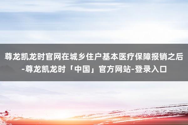 尊龙凯龙时官网在城乡住户基本医疗保障报销之后-尊龙凯龙时「中国」官方网站-登录入口