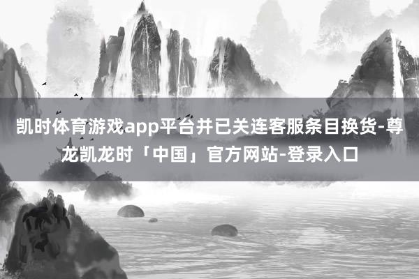 凯时体育游戏app平台并已关连客服条目换货-尊龙凯龙时「中国」官方网站-登录入口
