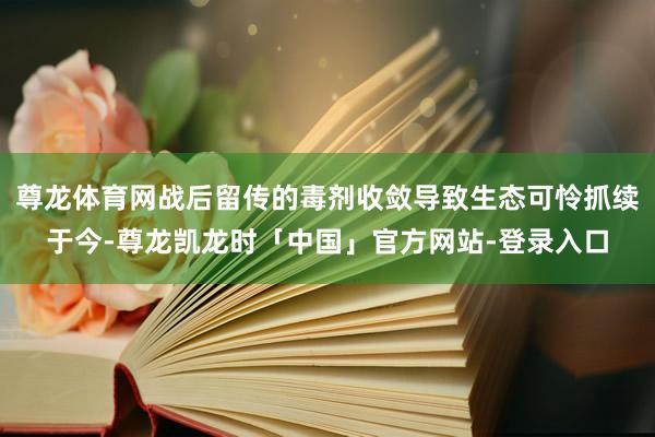 尊龙体育网战后留传的毒剂收敛导致生态可怜抓续于今-尊龙凯龙时「中国」官方网站-登录入口