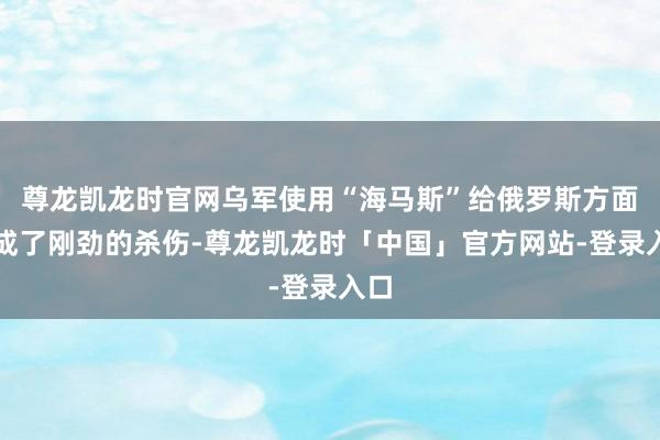 尊龙凯龙时官网乌军使用“海马斯”给俄罗斯方面形成了刚劲的杀伤-尊龙凯龙时「中国」官方网站-登录入口