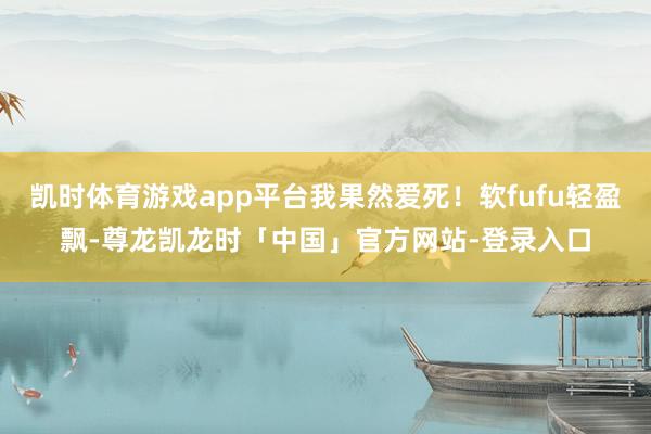 凯时体育游戏app平台我果然爱死!软fufu轻盈飘-尊龙凯龙时「中国」官方网站-登录入口