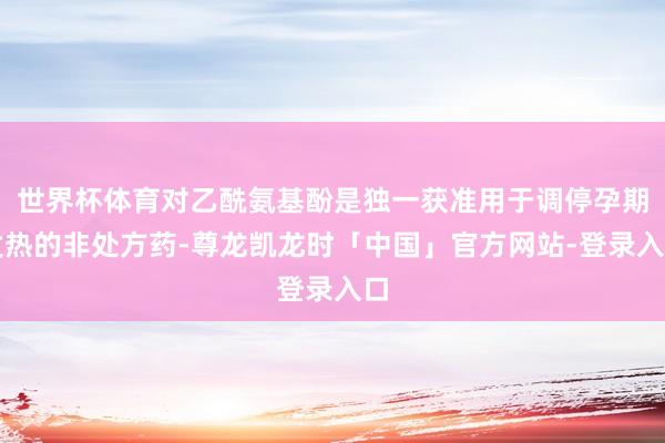 世界杯体育对乙酰氨基酚是独一获准用于调停孕期发热的非处方药-尊龙凯龙时「中国」官方网站-登录入口