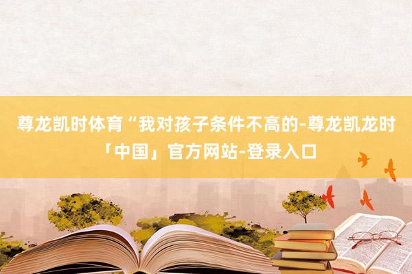 尊龙凯时体育“我对孩子条件不高的-尊龙凯龙时「中国」官方网站-登录入口