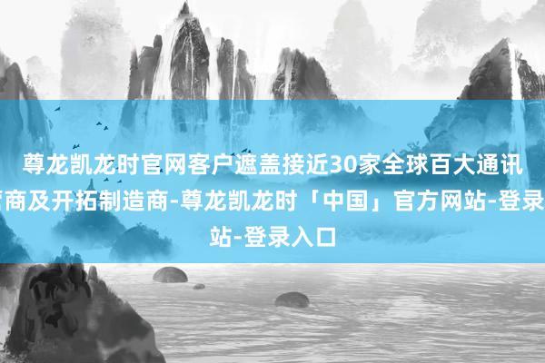 尊龙凯龙时官网客户遮盖接近30家全球百大通讯运营商及开拓制造商-尊龙凯龙时「中国」官方网站-登录入口