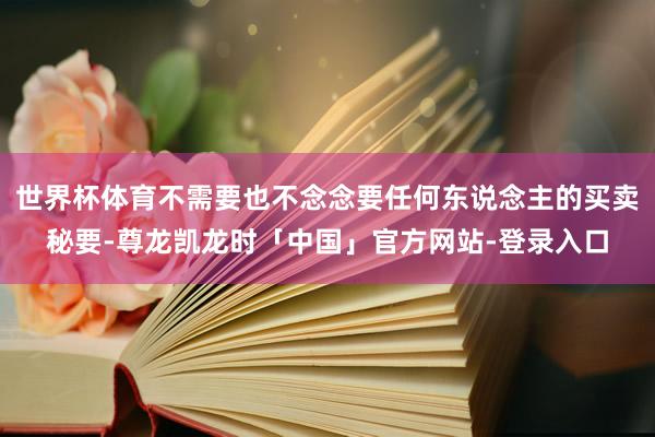 世界杯体育不需要也不念念要任何东说念主的买卖秘要-尊龙凯龙时「中国」官方网站-登录入口